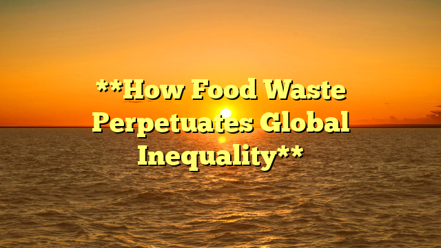 **How Food Waste Perpetuates Global Inequality**