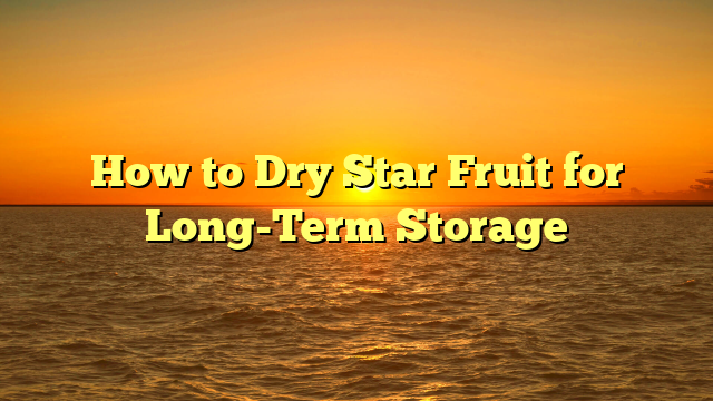 How to Dry Star Fruit for Long-Term Storage